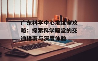广东科学中心地址全攻略：探索科学殿堂的交通指南与深度体验