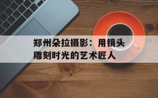 郑州朵拉摄影：用镜头雕刻时光的艺术匠人