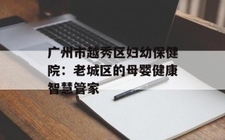 广州市越秀区妇幼保健院：老城区的母婴健康智慧管家