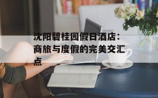 沈阳碧桂园假日酒店：商旅与度假的完美交汇点
