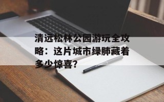 清远松林公园游玩全攻略：这片城市绿肺藏着多少惊喜？