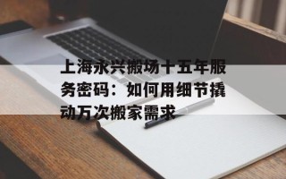 上海永兴搬场十五年服务密码：如何用细节撬动万次搬家需求