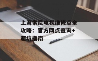 上海索尼电视维修点全攻略：官方网点查询+避坑指南