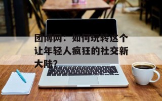 团博网：如何玩转这个让年轻人疯狂的社交新大陆？