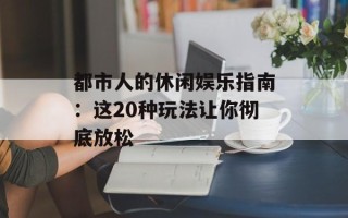 都市人的休闲娱乐指南：这20种玩法让你彻底放松