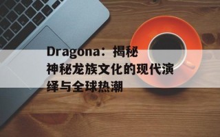 Dragona：揭秘神秘龙族文化的现代演绎与全球热潮