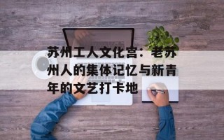 苏州工人文化宫：老苏州人的集体记忆与新青年的文艺打卡地