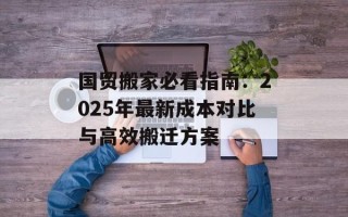 国贸搬家必看指南：2025年最新成本对比与高效搬迁方案