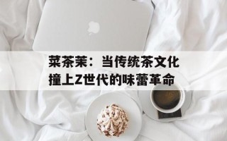 菜茶茉：当传统茶文化撞上Z世代的味蕾革命