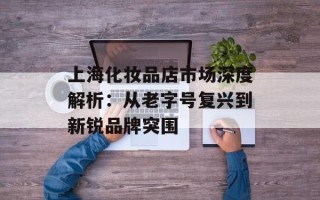 上海化妆品店市场深度解析：从老字号复兴到新锐品牌突围
