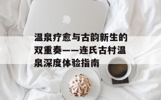 温泉疗愈与古韵新生的双重奏——连氏古村温泉深度体验指南
