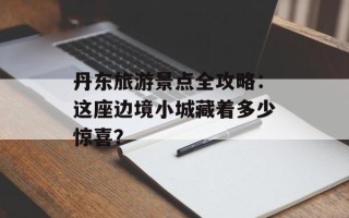 丹东旅游景点全攻略：这座边境小城藏着多少惊喜？