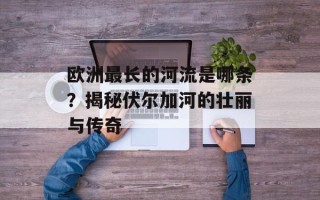 欧洲最长的河流是哪条？揭秘伏尔加河的壮丽与传奇