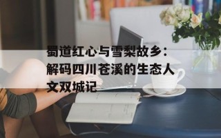 蜀道红心与雪梨故乡：解码四川苍溪的生态人文双城记