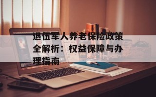退伍军人养老保险政策全解析：权益保障与办理指南
