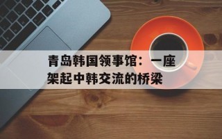 青岛韩国领事馆：一座架起中韩交流的桥梁