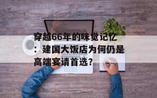 穿越66年的味觉记忆：建国大饭店为何仍是高端宴请首选？