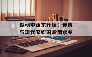 探秘中山东升镇：传统与现代交织的岭南水乡