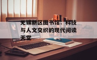 无锡新区图书馆：科技与人文交织的现代阅读天堂