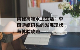 揭秘高端水上生活：中国游艇码头的发展现状与体验攻略