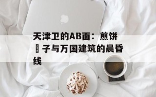 天津卫的AB面：煎饼馃子与万国建筑的晨昏线