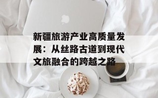 新疆旅游产业高质量发展：从丝路古道到现代文旅融合的跨越之路