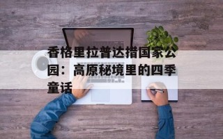 香格里拉普达措国家公园：高原秘境里的四季童话