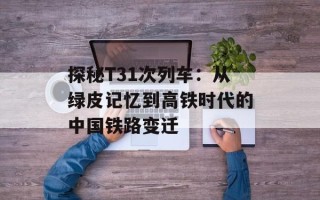 探秘T31次列车：从绿皮记忆到高铁时代的中国铁路变迁
