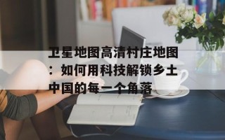 卫星地图高清村庄地图：如何用科技解锁乡土中国的每一个角落