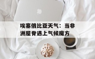 埃塞俄比亚天气：当非洲屋脊遇上气候魔方