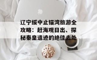 辽宁绥中止锚湾旅游全攻略：赶海观日出、探秘秦皇遗迹的绝佳去处