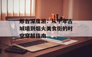 邢台深度游：从千年古城墙到烟火美食街的时空穿越指南