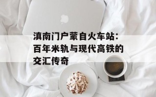 滇南门户蒙自火车站：百年米轨与现代高铁的交汇传奇