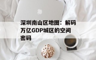 深圳南山区地图：解码万亿GDP城区的空间密码