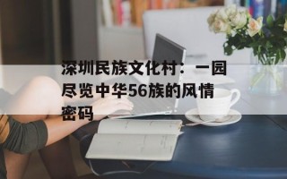 深圳民族文化村：一园尽览中华56族的风情密码