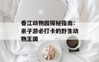 香江动物园探秘指南：亲子游必打卡的野生动物王国