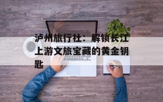 泸州旅行社：解锁长江上游文旅宝藏的黄金钥匙