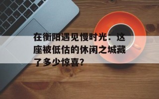 在衡阳遇见慢时光：这座被低估的休闲之城藏了多少惊喜？