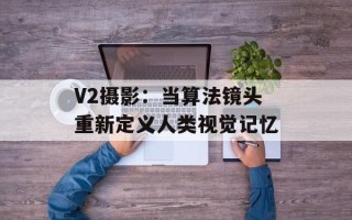 V2摄影：当算法镜头重新定义人类视觉记忆