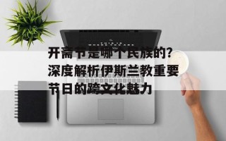 开斋节是哪个民族的？深度解析伊斯兰教重要节日的跨文化魅力