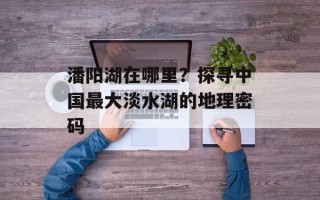 潘阳湖在哪里？探寻中国最大淡水湖的地理密码