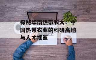 探秘华南热带农大：中国热带农业的科研高地与人才摇篮