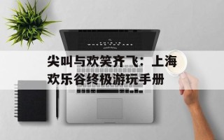 尖叫与欢笑齐飞：上海欢乐谷终极游玩手册