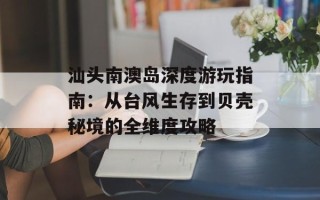 汕头南澳岛深度游玩指南：从台风生存到贝壳秘境的全维度攻略