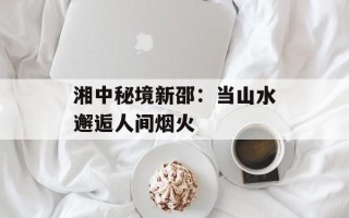 湘中秘境新邵：当山水邂逅人间烟火