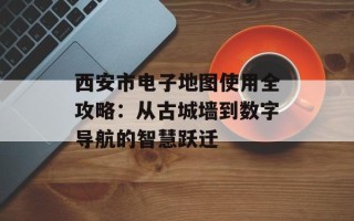西安市电子地图使用全攻略：从古城墙到数字导航的智慧跃迁