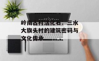 岭南古村活化石：三水大旗头村的建筑密码与文化传承