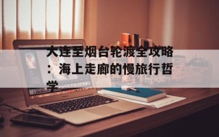大连至烟台轮渡全攻略：海上走廊的慢旅行哲学