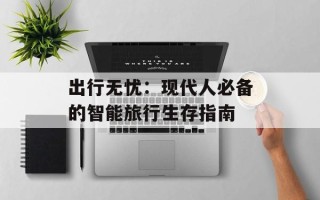出行无忧：现代人必备的智能旅行生存指南