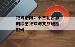 跑男洛阳：十三朝古都的综艺狂欢与文旅破圈密码